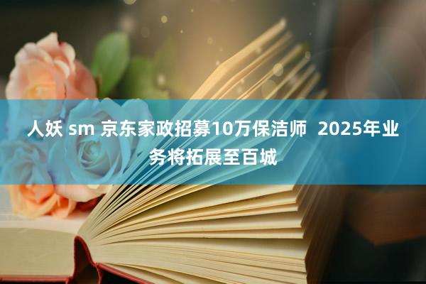 人妖 sm 京东家政招募10万保洁师  2025年业务将拓展至百城