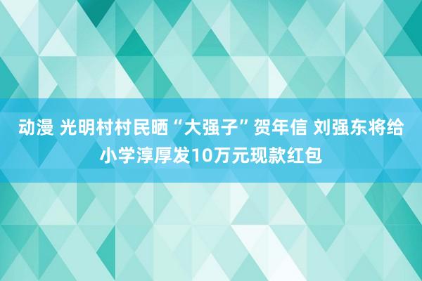 动漫 光明村村民晒“大强子”贺年信 刘强东将给小学淳厚发10万元现款红包
