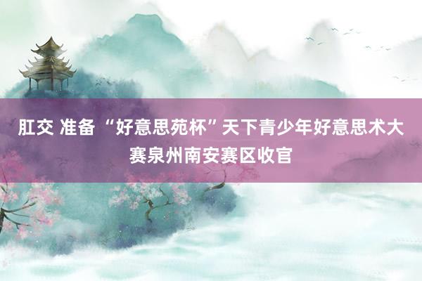 肛交 准备 “好意思苑杯”天下青少年好意思术大赛泉州南安赛区收官