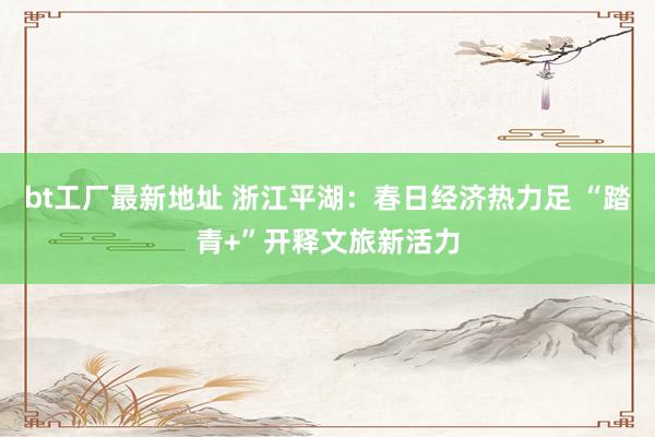 bt工厂最新地址 浙江平湖：春日经济热力足 “踏青+”开释文旅新活力