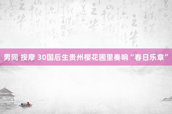 男同 按摩 30国后生贵州樱花圃里奏响“春日乐章”