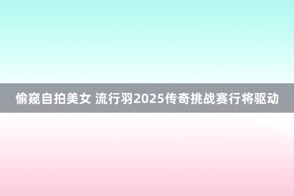 偷窥自拍美女 流行羽2025传奇挑战赛行将驱动