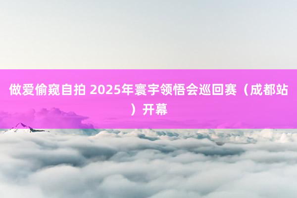 做爱偷窥自拍 2025年寰宇领悟会巡回赛（成都站）开幕