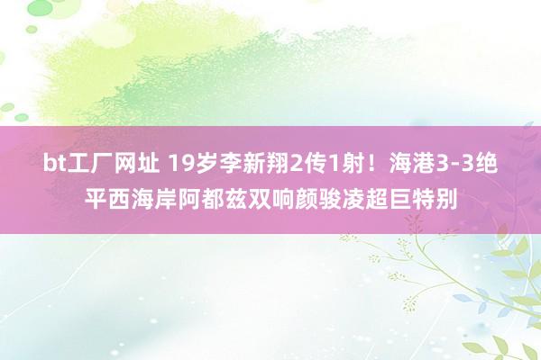 bt工厂网址 19岁李新翔2传1射！海港3-3绝平西海岸阿都兹双响颜骏凌超巨特别