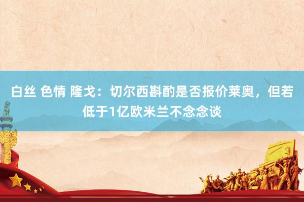 白丝 色情 隆戈：切尔西斟酌是否报价莱奥，但若低于1亿欧米兰不念念谈