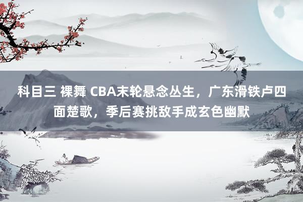 科目三 裸舞 CBA末轮悬念丛生，广东滑铁卢四面楚歌，季后赛挑敌手成玄色幽默
