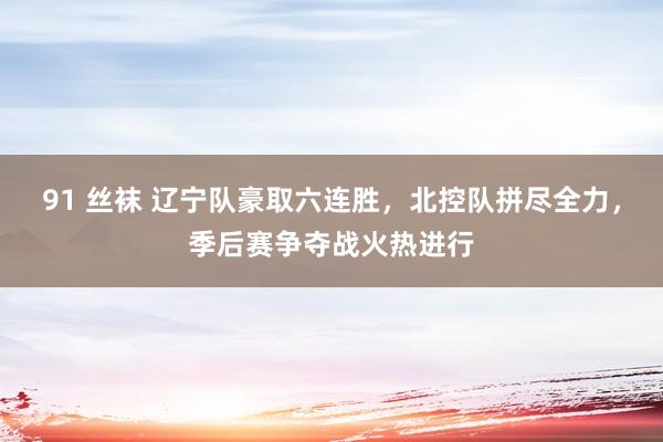 91 丝袜 辽宁队豪取六连胜，北控队拼尽全力，季后赛争夺战火热进行
