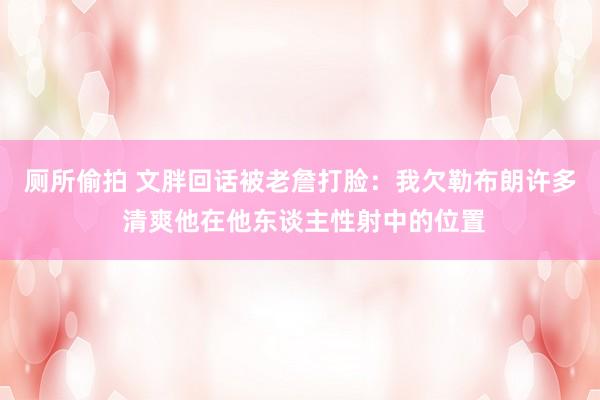 厕所偷拍 文胖回话被老詹打脸：我欠勒布朗许多 清爽他在他东谈主性射中的位置
