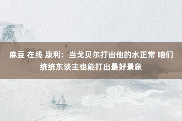麻豆 在线 康利：当戈贝尔打出他的水正常 咱们统统东谈主也能打出最好景象