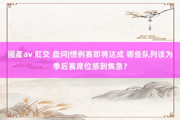 國產av 肛交 盘问|惯例赛即将达成 哪些队列该为季后赛席位感到焦急？