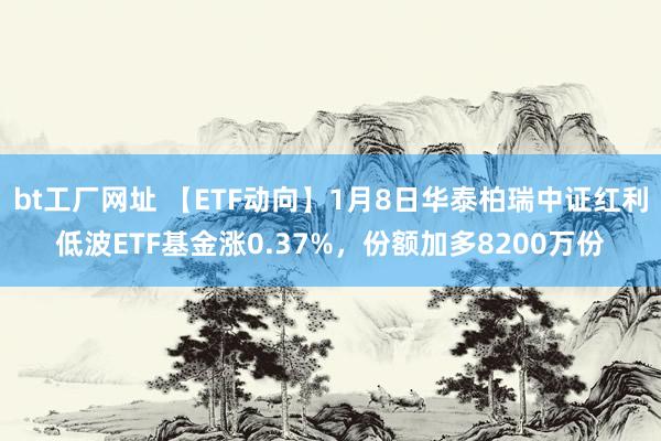bt工厂网址 【ETF动向】1月8日华泰柏瑞中证红利低波ETF基金涨0.37%，份额加多8200万份