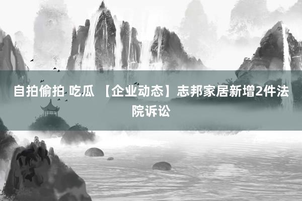 自拍偷拍 吃瓜 【企业动态】志邦家居新增2件法院诉讼