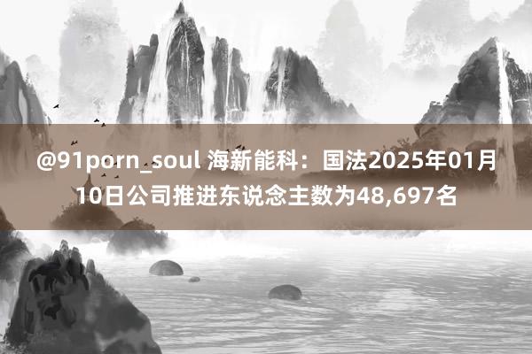 @91porn_soul 海新能科：国法2025年01月10日公司推进东说念主数为48，697名
