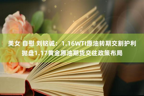 美女 自慰 刘铭诚：1.16WTI原油转期交割护利抛盘1.17黄金原油期货交往政策布局