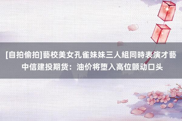 [自拍偷拍]藝校美女孔雀妹妹三人組同時表演才藝 中信建投期货：油价将堕入高位颤动口头