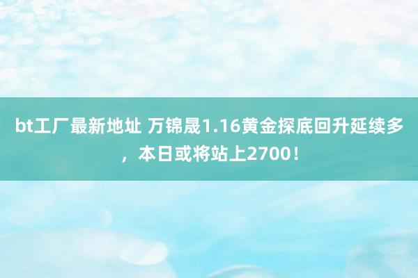 bt工厂最新地址 万锦晟1.16黄金探底回升延续多，本日或将站上2700！