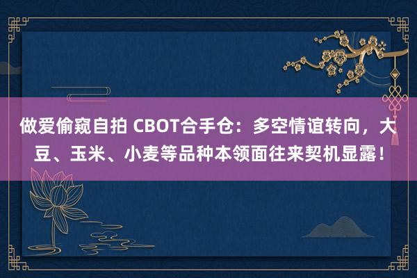 做爱偷窥自拍 CBOT合手仓：多空情谊转向，大豆、玉米、小麦等品种本领面往来契机显露！