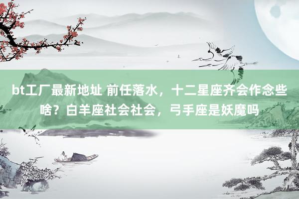 bt工厂最新地址 前任落水，十二星座齐会作念些啥？白羊座社会社会，弓手座是妖魔吗