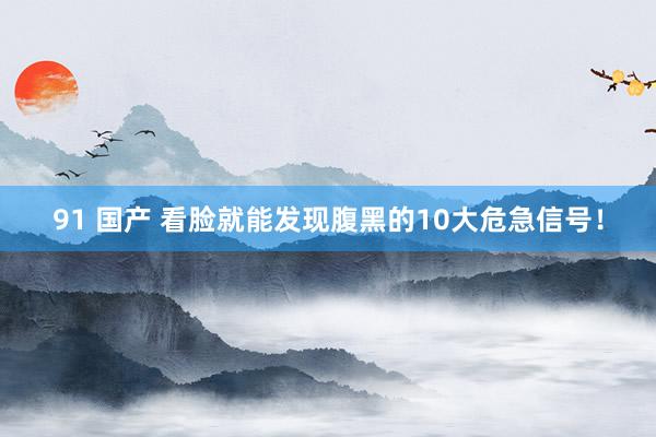 91 国产 看脸就能发现腹黑的10大危急信号！
