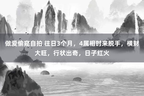 做爱偷窥自拍 往日3个月，4属相时来脱手，横财大旺，行状出奇，日子红火