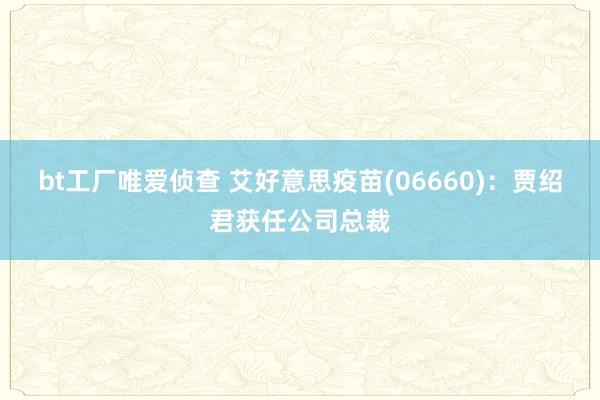 bt工厂唯爱侦查 艾好意思疫苗(06660)：贾绍君获任公司总裁