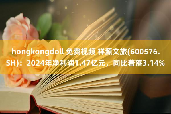 hongkongdoll 免费视频 祥源文旅(600576.SH)：2024年净利润1.47亿元，同比着落3.14%