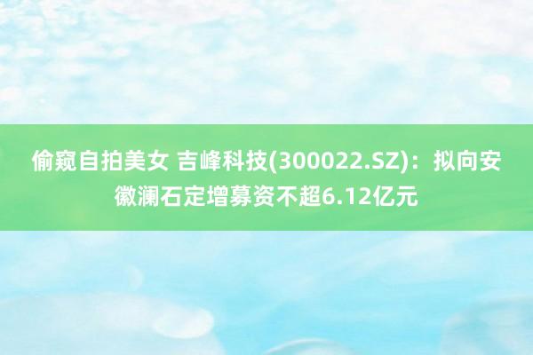 偷窥自拍美女 吉峰科技(300022.SZ)：拟向安徽澜石定增募资不超6.12亿元