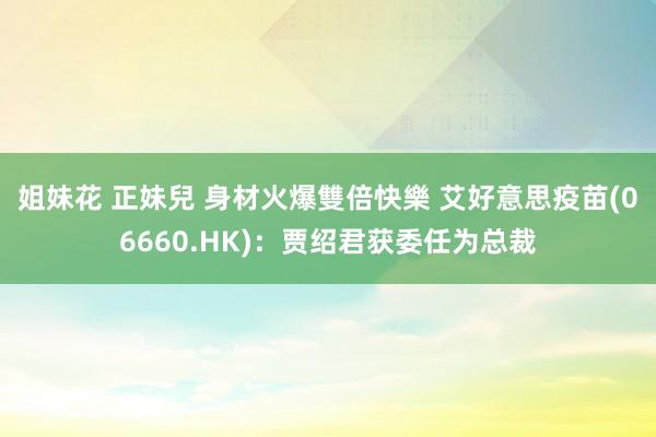 姐妹花 正妹兒 身材火爆雙倍快樂 艾好意思疫苗(06660.HK)：贾绍君获委任为总裁