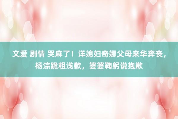 文爱 剧情 哭麻了！洋媳妇奇娜父母来华奔丧，杨淙跪粗浅歉，婆婆鞠躬说抱歉