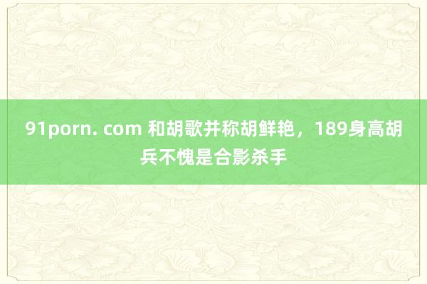 91porn. com 和胡歌并称胡鲜艳，189身高胡兵不愧是合影杀手
