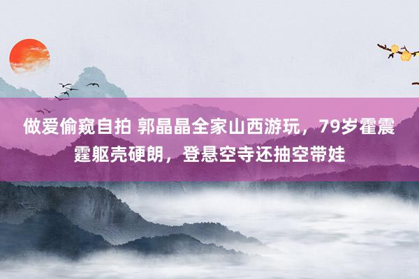 做爱偷窥自拍 郭晶晶全家山西游玩，79岁霍震霆躯壳硬朗，登悬空寺还抽空带娃