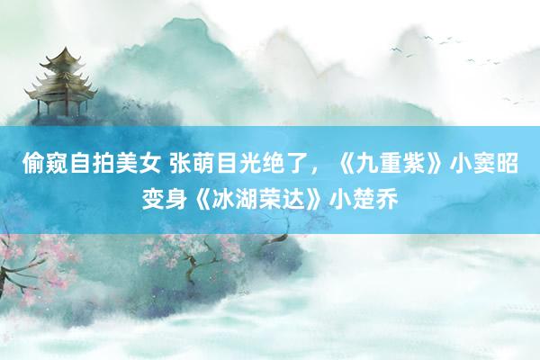 偷窥自拍美女 张萌目光绝了，《九重紫》小窦昭变身《冰湖荣达》小楚乔