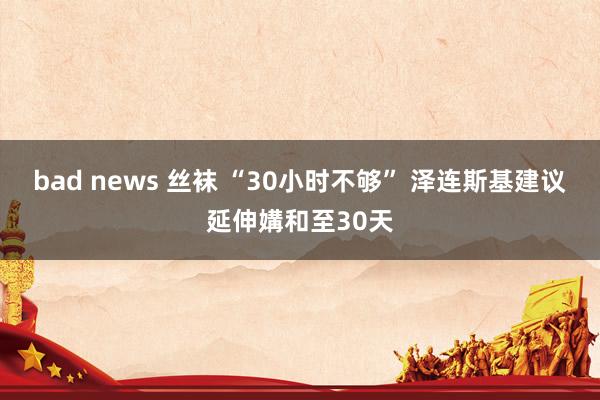 bad news 丝袜 “30小时不够” 泽连斯基建议延伸媾和至30天