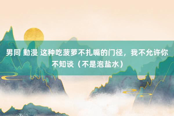 男同 動漫 这种吃菠萝不扎嘴的门径，我不允许你不知谈（不是泡盐水）