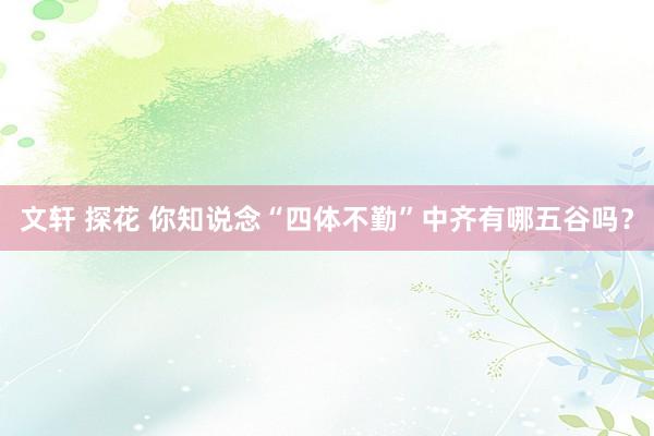 文轩 探花 你知说念“四体不勤”中齐有哪五谷吗？