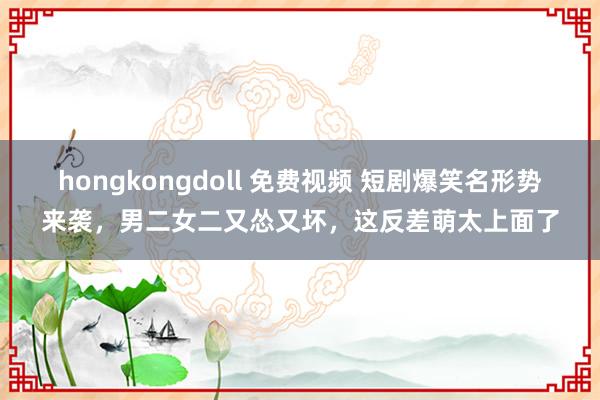 hongkongdoll 免费视频 短剧爆笑名形势来袭，男二女二又怂又坏，这反差萌太上面了