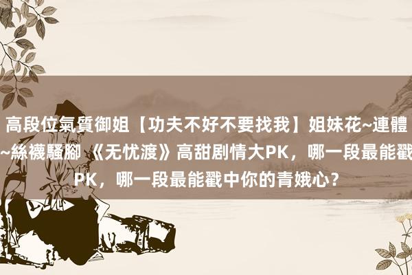 高段位氣質御姐【功夫不好不要找我】姐妹花~連體絲襪~大奶晃動~絲襪騷腳 《无忧渡》高甜剧情大PK，哪一段最能戳中你的青娥心？
