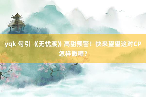 yqk 勾引 《无忧渡》高甜预警！快来望望这对CP怎样撒糖？