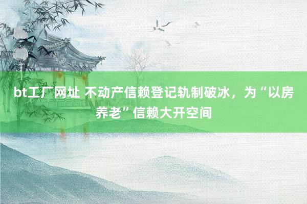 bt工厂网址 不动产信赖登记轨制破冰，为“以房养老”信赖大开空间