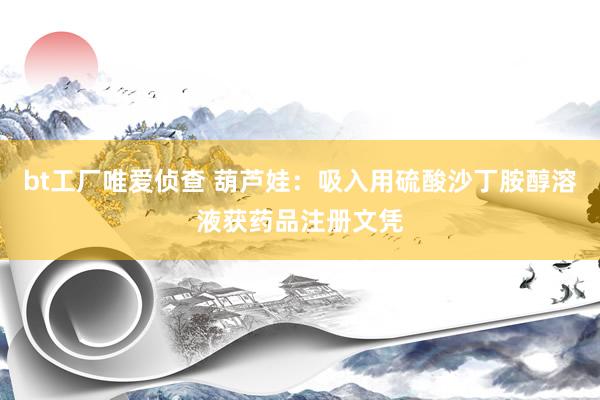 bt工厂唯爱侦查 葫芦娃：吸入用硫酸沙丁胺醇溶液获药品注册文凭
