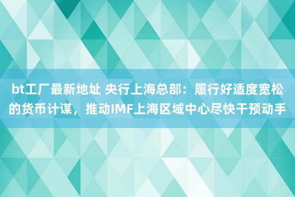 bt工厂最新地址 央行上海总部：履行好适度宽松的货币计谋，推动IMF上海区域中心尽快干预动手