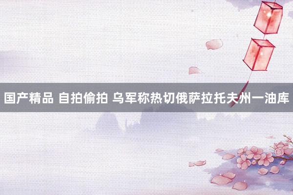 国产精品 自拍偷拍 乌军称热切俄萨拉托夫州一油库
