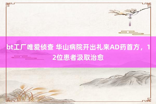 bt工厂唯爱侦查 华山病院开出礼来AD药首方，12位患者汲取治愈