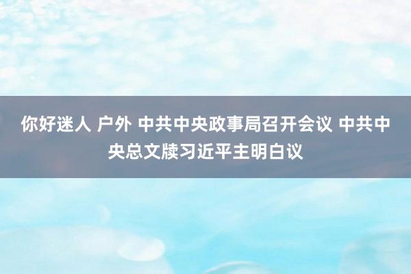 你好迷人 户外 中共中央政事局召开会议 中共中央总文牍习近平主明白议