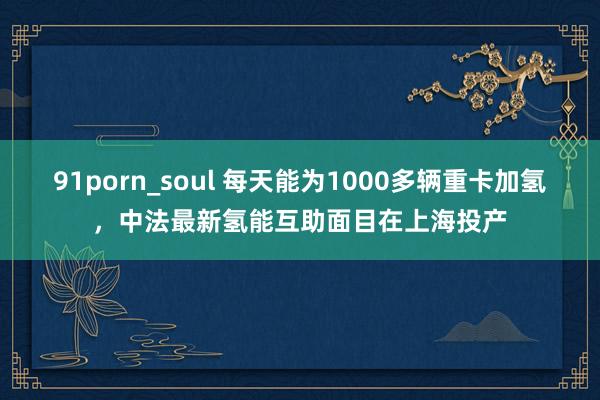 91porn_soul 每天能为1000多辆重卡加氢，中法最新氢能互助面目在上海投产