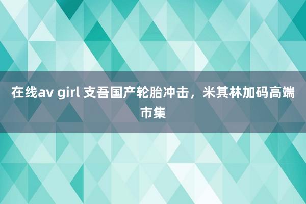 在线av girl 支吾国产轮胎冲击，米其林加码高端市集