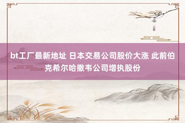 bt工厂最新地址 日本交易公司股价大涨 此前伯克希尔哈撒韦公司增执股份