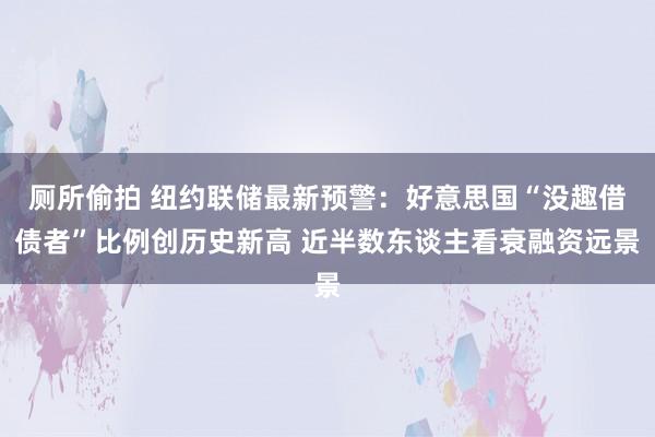 厕所偷拍 纽约联储最新预警：好意思国“没趣借债者”比例创历史新高 近半数东谈主看衰融资远景