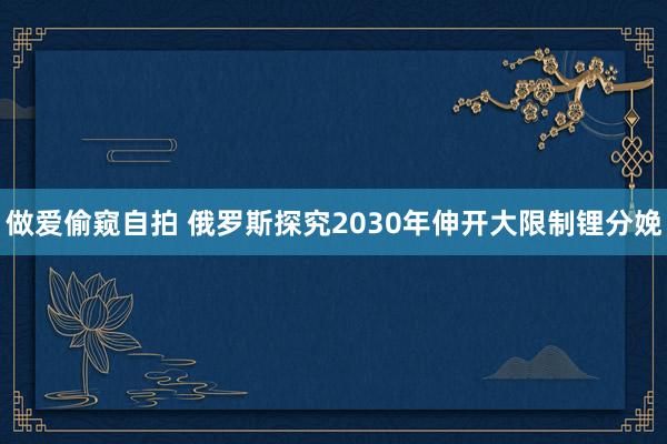 做爱偷窥自拍 俄罗斯探究2030年伸开大限制锂分娩