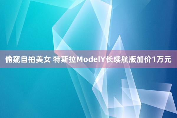 偷窥自拍美女 特斯拉ModelY长续航版加价1万元